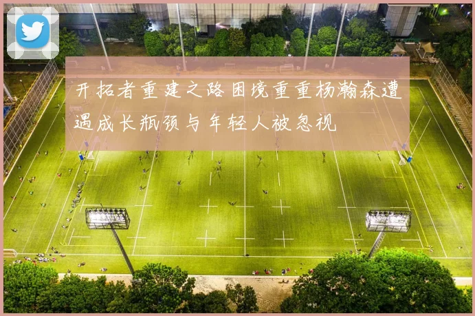 开拓者重建之路困境重重杨瀚森遭遇成长瓶颈与年轻人被忽视