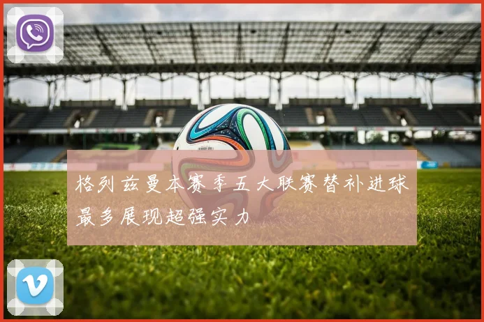 格列兹曼本赛季五大联赛替补进球最多展现超强实力