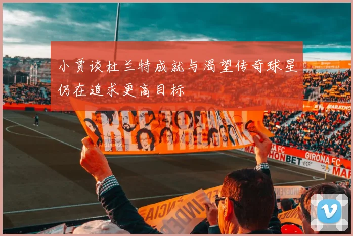 小贾谈杜兰特成就与渴望传奇球星仍在追求更高目标