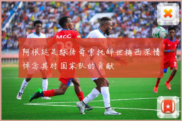 阿根廷足球传奇索托辞世梅西深情悼念其对国家队的贡献