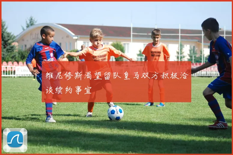 维尼修斯渴望留队皇马双方积极洽谈续约事宜