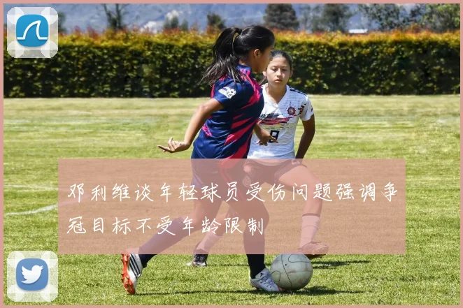 邓利维谈年轻球员受伤问题强调争冠目标不受年龄限制