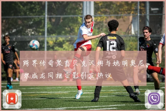 跨界传奇聚首贝克汉姆与姚明奥尼尔成龙同框合影引发热议