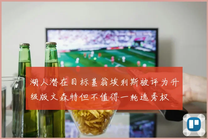 湖人潜在目标基翁埃利斯被评为升级版文森特但不值得一轮选秀权