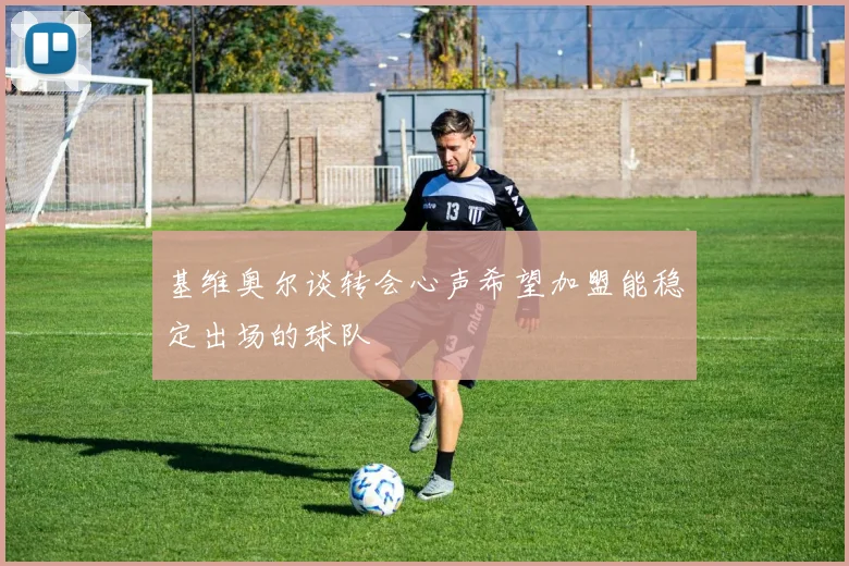 基维奥尔谈转会心声希望加盟能稳定出场的球队