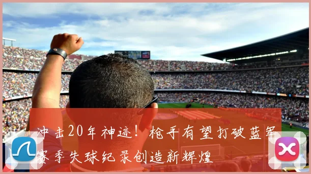 冲击20年神迹！枪手有望打破蓝军赛季失球纪录创造新辉煌