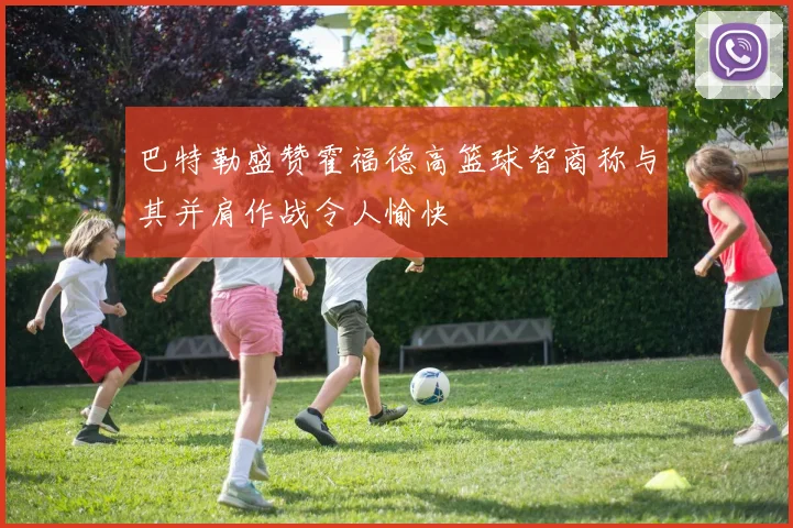 巴特勒盛赞霍福德高篮球智商称与其并肩作战令人愉快