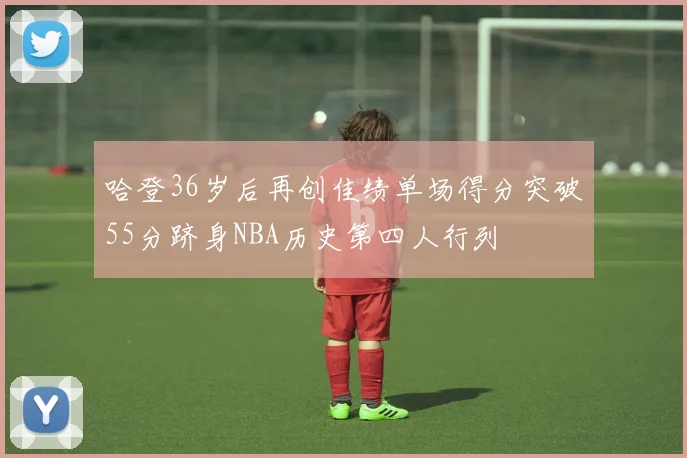 哈登36岁后再创佳绩单场得分突破55分跻身NBA历史第四人行列