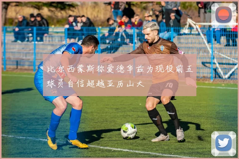 比尔西蒙斯称爱德华兹为现役前五球员自信超越亚历山大