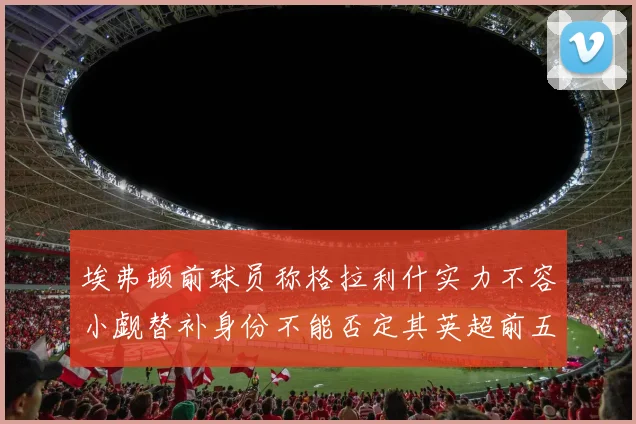 埃弗顿前球员称格拉利什实力不容小觑替补身份不能否定其英超前五地位