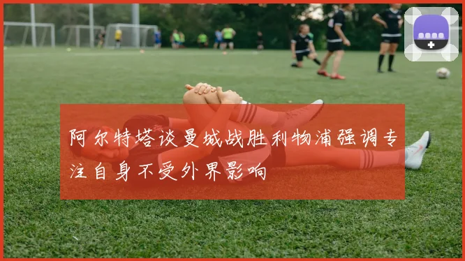 阿尔特塔谈曼城战胜利物浦强调专注自身不受外界影响