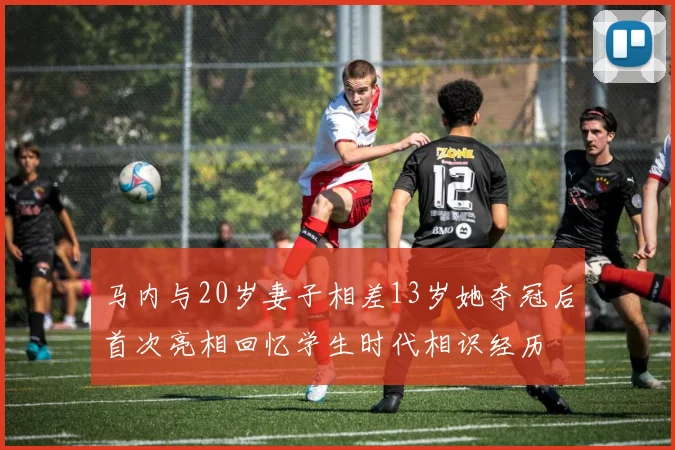 马内与20岁妻子相差13岁她夺冠后首次亮相回忆学生时代相识经历