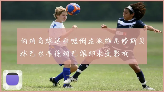 伯纳乌球迷狂嘘倒龙派维尼修斯贝林巴尔韦德姆巴佩却未受影响