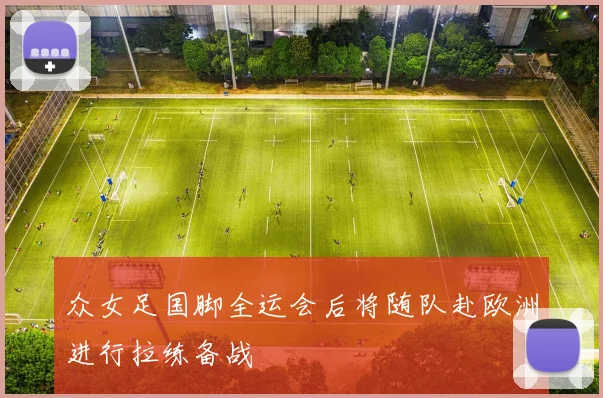 众女足国脚全运会后将随队赴欧洲进行拉练备战