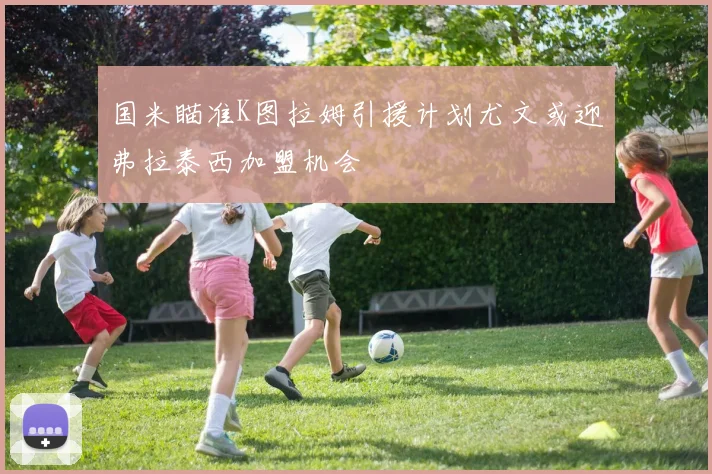 国米瞄准K图拉姆引援计划尤文或迎弗拉泰西加盟机会