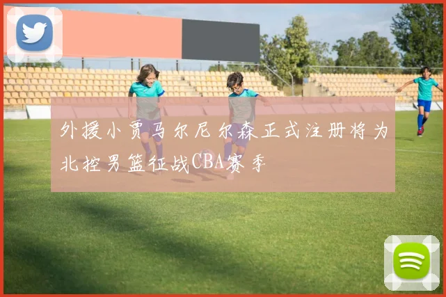 外援小贾马尔尼尔森正式注册将为北控男篮征战CBA赛季