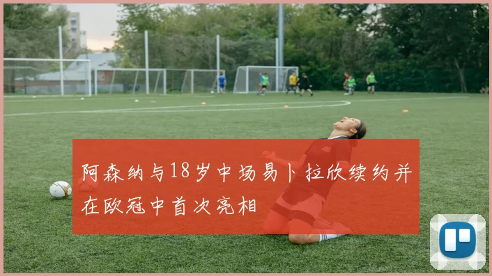 阿森纳与18岁中场易卜拉欣续约并在欧冠中首次亮相