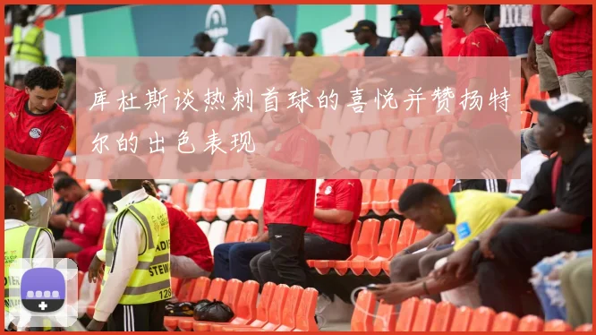 库杜斯谈热刺首球的喜悦并赞扬特尔的出色表现